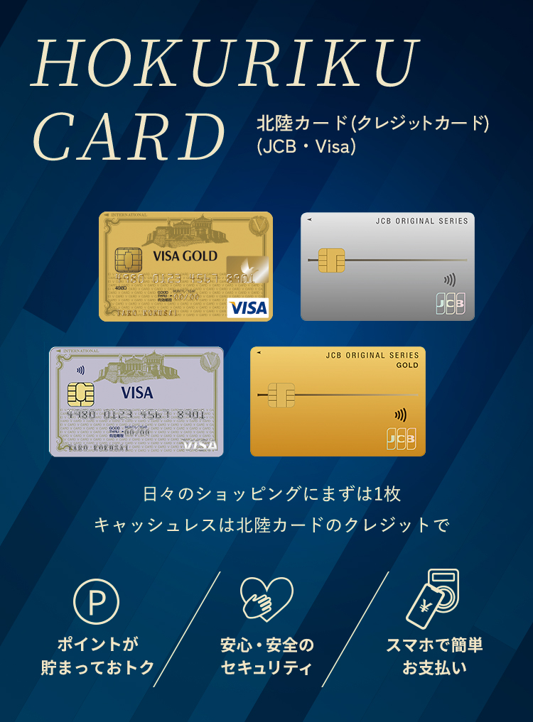 HOKURIKU CARD 北陸カード(クレジットカード)(JCB・Visa) 日常から特別なお買い物まで 北陸カードのクレジットでおトク・便利なマネーライフ。 ポイントが貯まっておトク 安心・安全のセキュリティ スマホで簡単お支払い