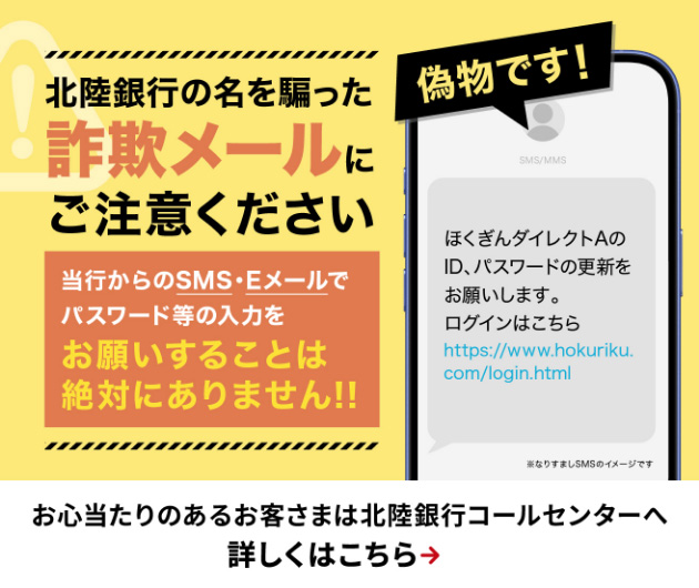 北陸銀行の名を騙った詐欺メールにご注意ください。当行からのSMS・Eメールでパスワード等の入力をお願いすることは絶対にありません。お心当たりのあるお客さまは北陸銀行コールセンターへ　詳しくはクリック