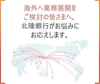 海外へ業務展開をご検討の皆さまへ、北陸銀行がお悩みにお応えします。