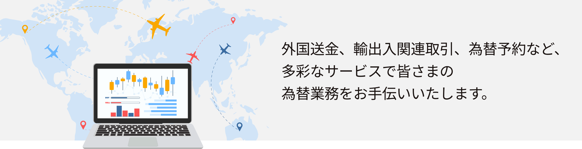 外国送金、輸出入関連取引、為替予約など、多彩なサービスで皆さまの為替業務をお手伝いいたします。