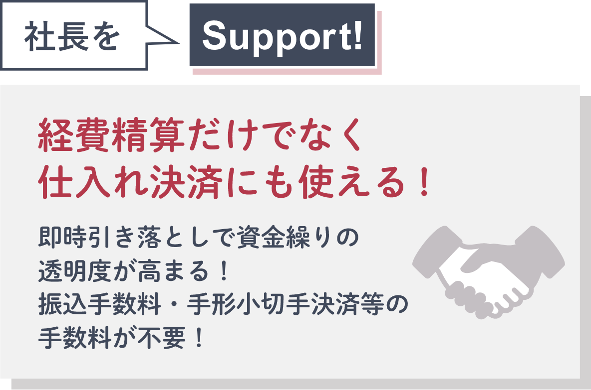 社長をSupport! 経費精算だけでなく仕入れ決済にも使える!即時引き落としで資金繰りの透明度が高まる！振込手数料・手形小切手決済等の手数料が不要！