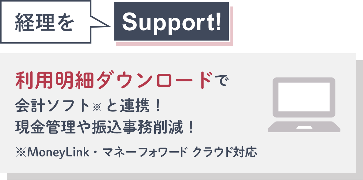 経理をSupport! 利用明細ダウンロードで会計ソフト※と連携！現金管理や振込事務削減！ ※MoneyLink・マネーフォワード クラウド対応