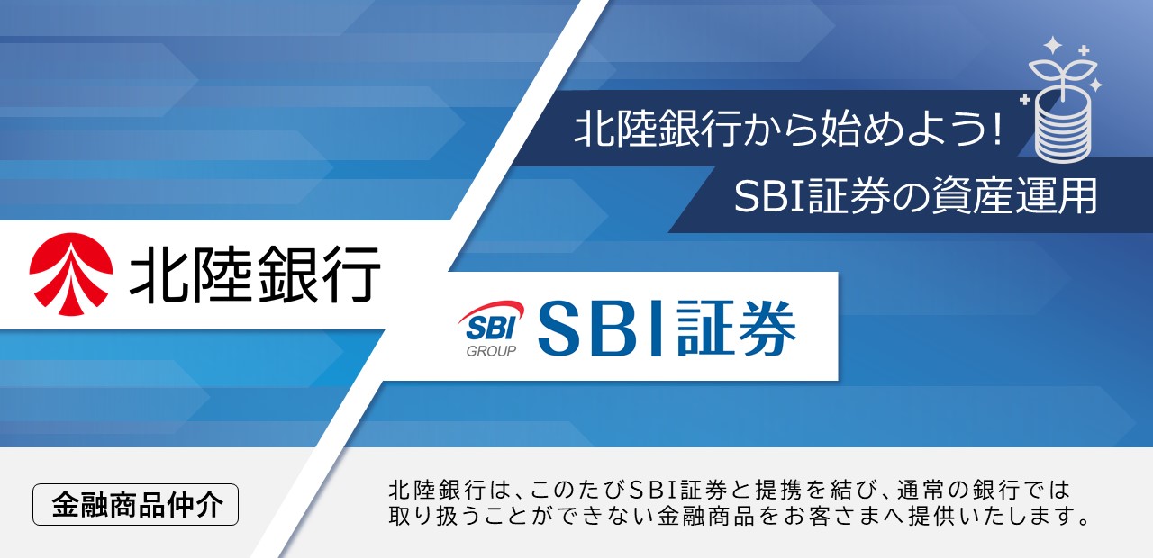 北陸銀行から始めよう！SBI証券の資産運用。北陸銀行は、このたびSBI証券と提携を結び、通常の銀行では取り扱うことができない金融商品をお客さまへ提供いたします。