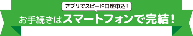 アプリでスピード口座申込！お手続きはスマートフォンで完結！