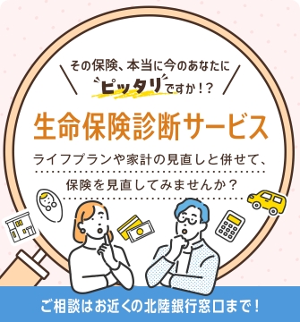 その保険、本当に今のあなたにピッタリですか!? 生命保険診断サービス ライフプランや家計の見直しと併せて、保険を見直してみませんか? ご相談はお近くの北陸銀行窓口まで!
