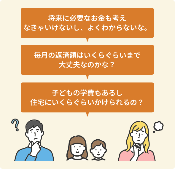 将来に必要なお金も考えなきゃいけないし、よくわからないな。 毎月の返済額はいくらぐらいまで大丈夫なのかな? 子どもの学費もあるし住宅にいくらぐらいかけられるの?