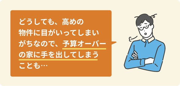 どうしても、高めの物件に目がいってしまいがちなので、予算オーバーの家に手を出してしまうことも…