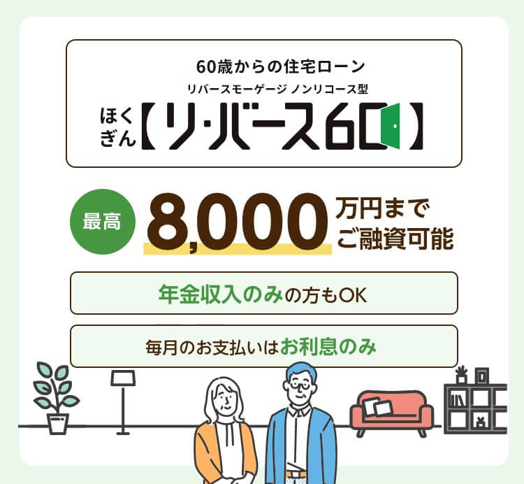 60歳からの住宅ローン ほくぎんリ・バース60 リバースモーゲージ ノンリコース型 最高8,000万円までご融資可能 年金収入のみの方もOK 毎月のお支払いはお利息のみ