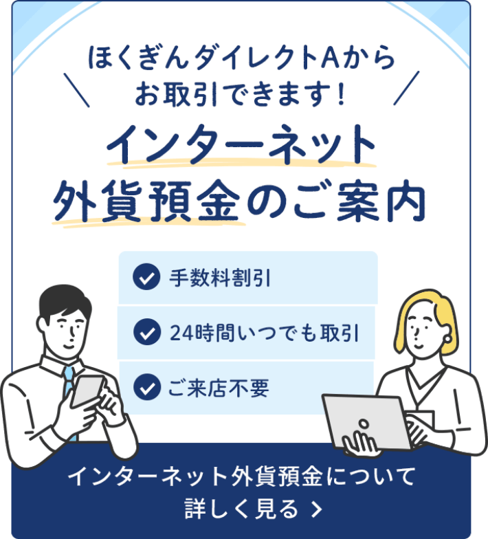 ほくぎんダイレクトAからお取引できます！インターネット外貨預金のご案内 手数料割引 24時間いつでも取引 ご来店不要 インターネット外貨預金について詳しくみる
