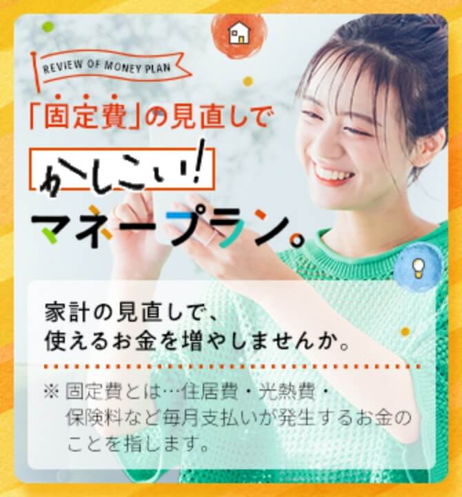 「固定費」の見直しでかしこい！マネープラン。家計の見直しで、使えるお金を増やしませんか。※固定人は…住居費・光熱費・保険料など毎月支払いが発生するお金のことを指します。